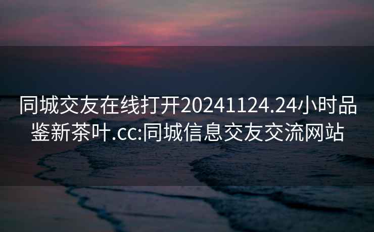 同城交友在线打开20241124.24小时品鉴新茶叶.cc:同城信息交友交流网站