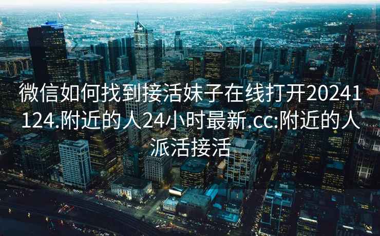 微信如何找到接活妹子在线打开20241124.附近的人24小时最新.cc:附近的人派活接活