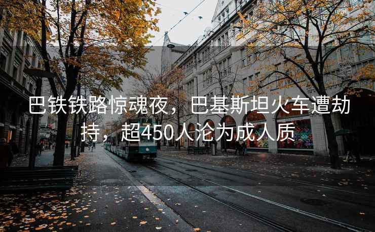 巴铁铁路惊魂夜，巴基斯坦火车遭劫持，超450人沦为成人质