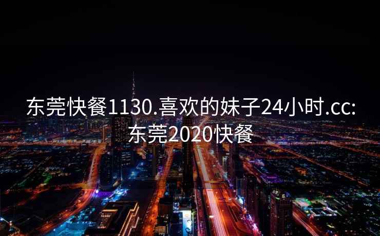 东莞快餐1130.喜欢的妹子24小时.cc:东莞2020快餐