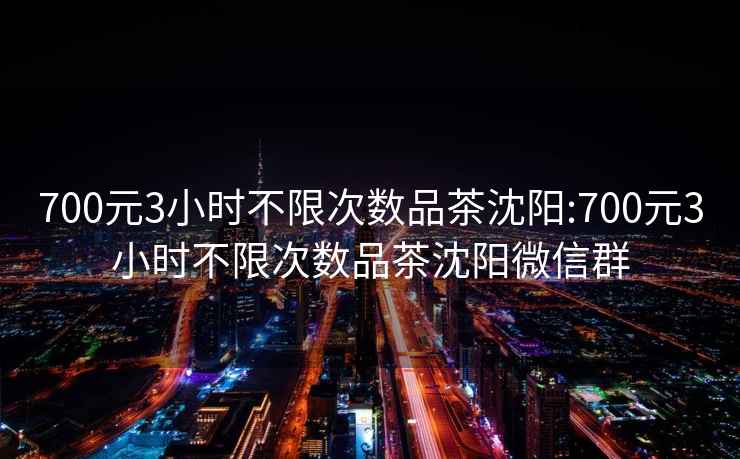 700元3小时不限次数品茶沈阳:700元3小时不限次数品茶沈阳微信群