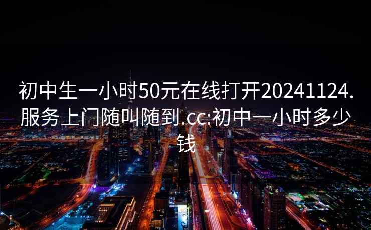 初中生一小时50元在线打开20241124.服务上门随叫随到.cc:初中一小时多少钱