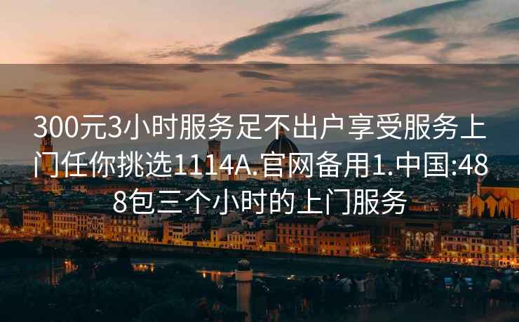 300元3小时服务足不出户享受服务上门任你挑选1114A.官网备用1.中国:488包三个小时的上门服务