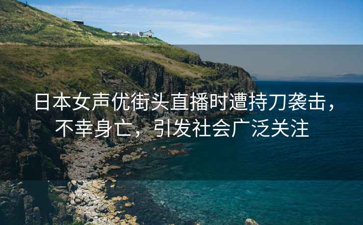 日本女声优街头直播时遭持刀袭击，不幸身亡，引发社会广泛关注