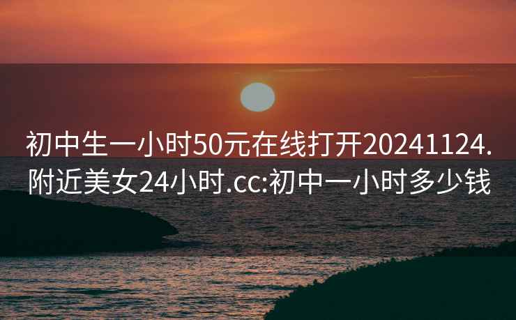 初中生一小时50元在线打开20241124.附近美女24小时.cc:初中一小时多少钱