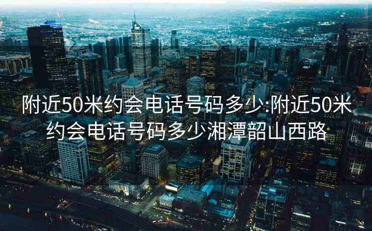 附近50米约会电话号码多少:附近50米约会电话号码多少湘潭韶山西路