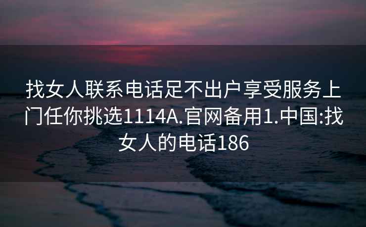 找女人联系电话足不出户享受服务上门任你挑选1114A.官网备用1.中国:找女人的电话186