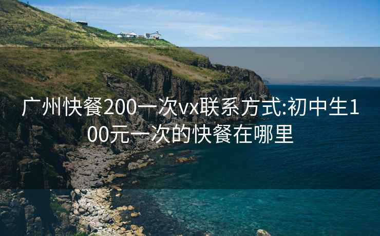 广州快餐200一次vx联系方式:初中生100元一次的快餐在哪里