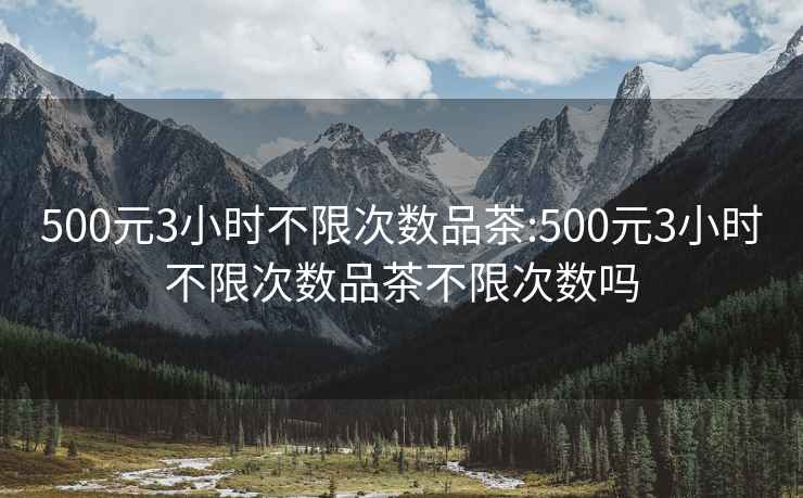 500元3小时不限次数品茶:500元3小时不限次数品茶不限次数吗