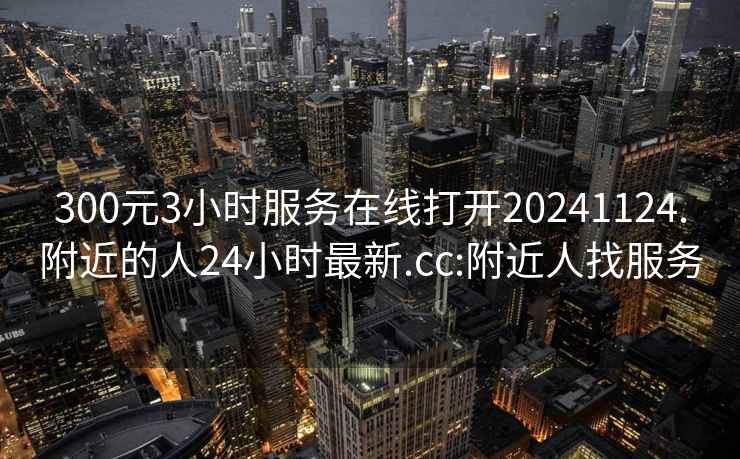 300元3小时服务在线打开20241124.附近的人24小时最新.cc:附近人找服务