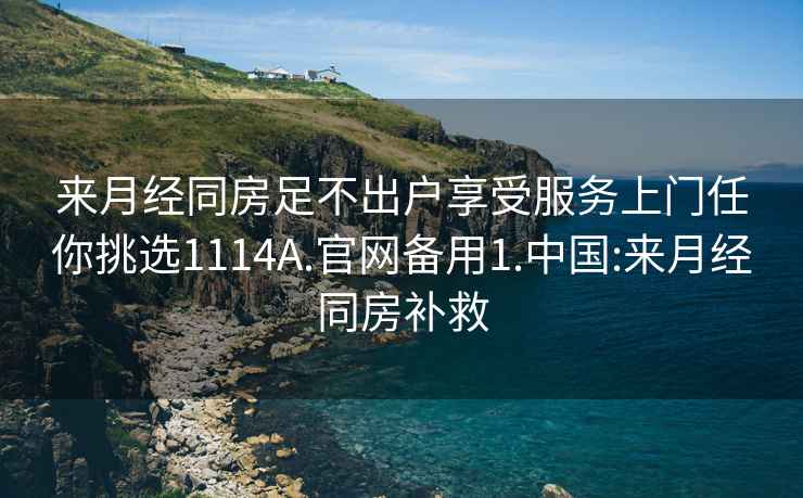 来月经同房足不出户享受服务上门任你挑选1114A.官网备用1.中国:来月经同房补救