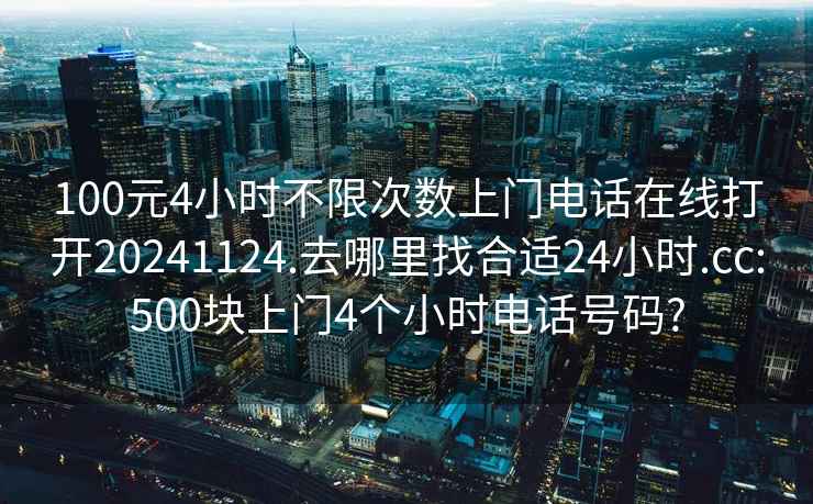 100元4小时不限次数上门电话在线打开20241124.去哪里找合适24小时.cc:500块上门4个小时电话号码?