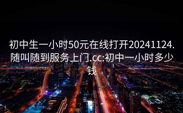 初中生一小时50元在线打开20241124.随叫随到服务上门.cc:初中一小时多少钱