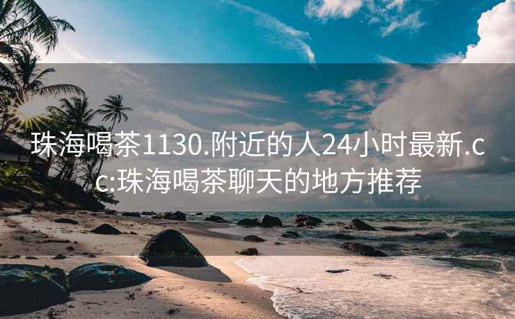 珠海喝茶1130.附近的人24小时最新.cc:珠海喝茶聊天的地方推荐