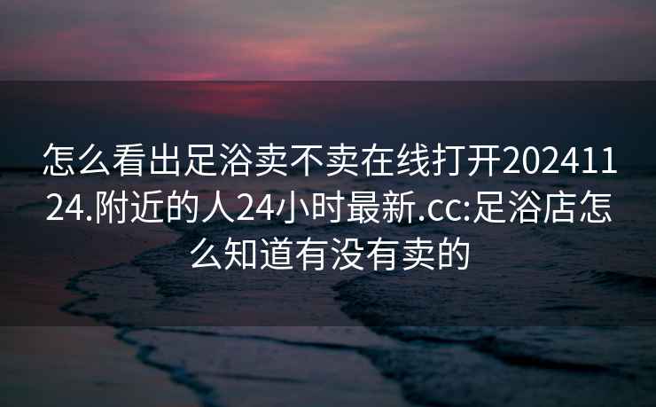 怎么看出足浴卖不卖在线打开20241124.附近的人24小时最新.cc:足浴店怎么知道有没有卖的