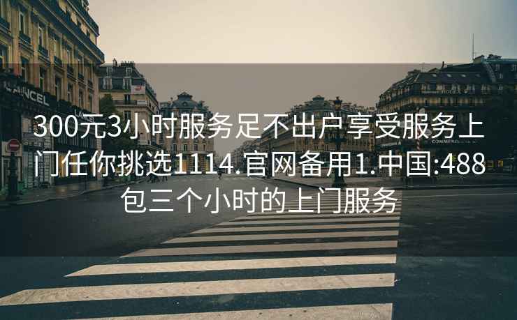 300元3小时服务足不出户享受服务上门任你挑选1114.官网备用1.中国:488包三个小时的上门服务