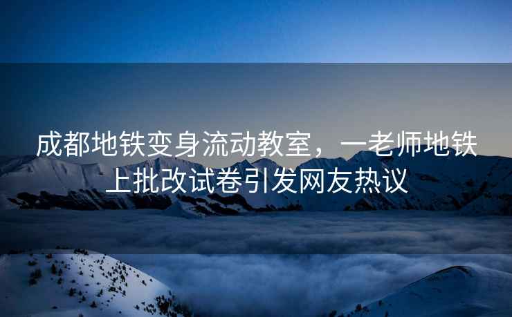 成都地铁变身流动教室，一老师地铁上批改试卷引发网友热议