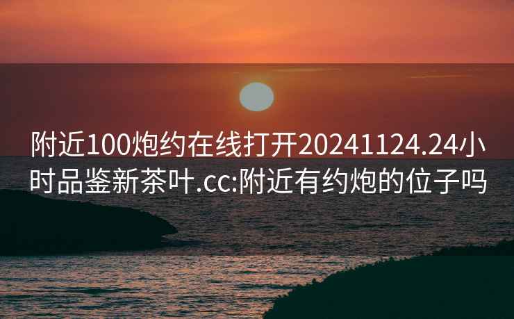 附近100炮约在线打开20241124.24小时品鉴新茶叶.cc:附近有约炮的位子吗