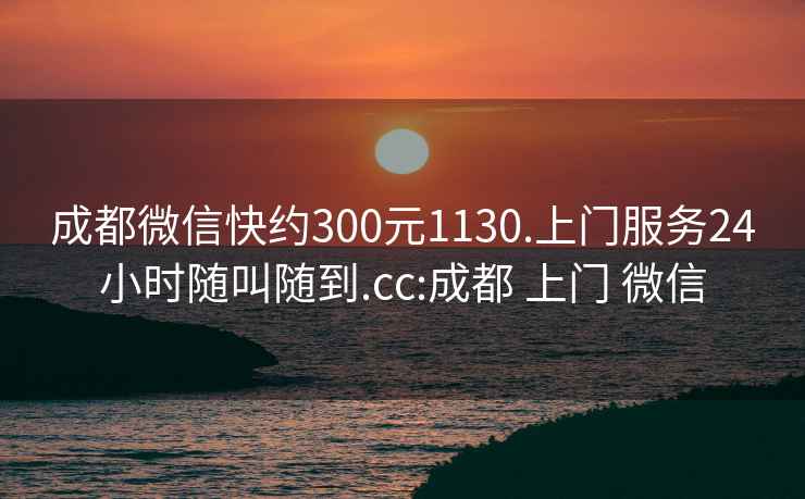 成都微信快约300元1130.上门服务24小时随叫随到.cc:成都 上门 微信