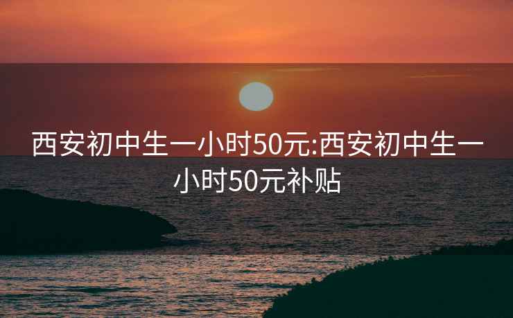 西安初中生一小时50元:西安初中生一小时50元补贴