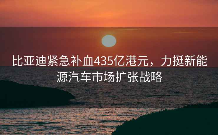 比亚迪紧急补血435亿港元，力挺新能源汽车市场扩张战略