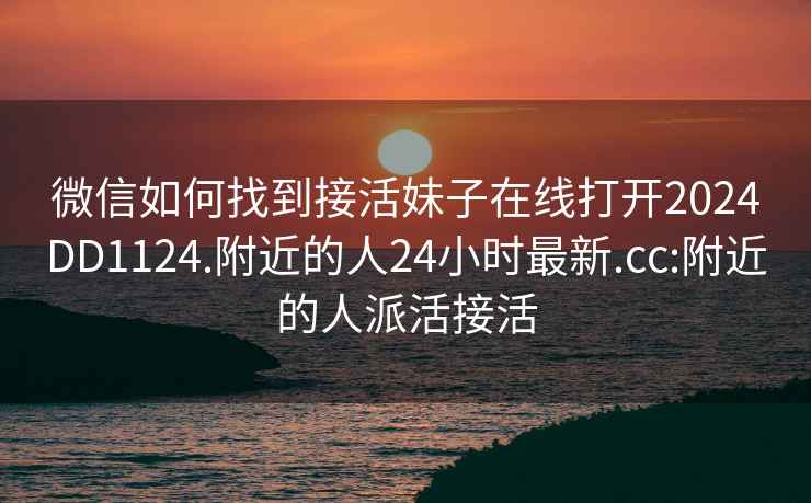 微信如何找到接活妹子在线打开2024DD1124.附近的人24小时最新.cc:附近的人派活接活