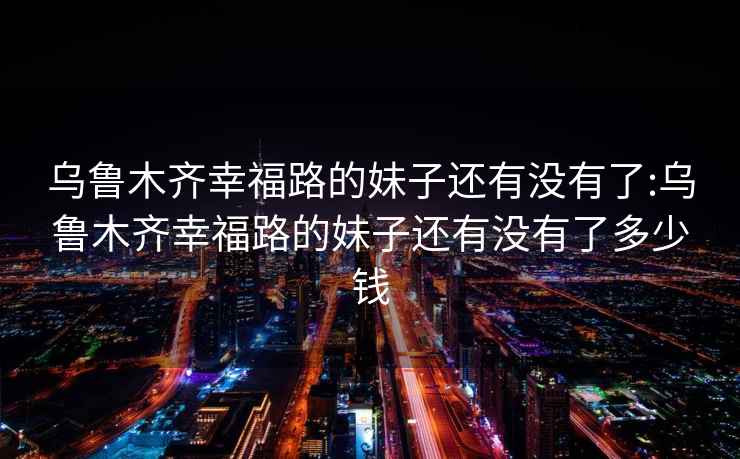 乌鲁木齐幸福路的妹子还有没有了:乌鲁木齐幸福路的妹子还有没有了多少钱