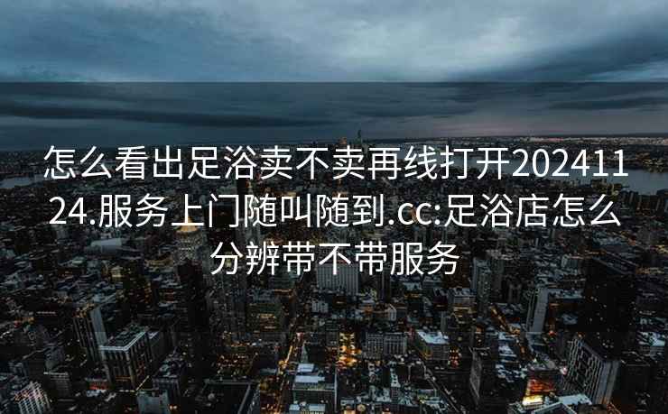 怎么看出足浴卖不卖再线打开20241124.服务上门随叫随到.cc:足浴店怎么分辨带不带服务