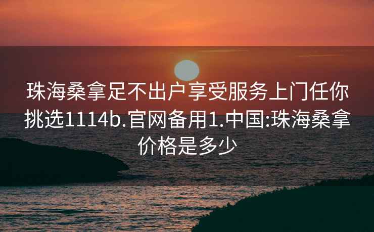 珠海桑拿足不出户享受服务上门任你挑选1114b.官网备用1.中国:珠海桑拿价格是多少