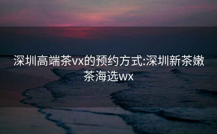 深圳高端茶vx的预约方式:深圳新茶嫩茶海选wx