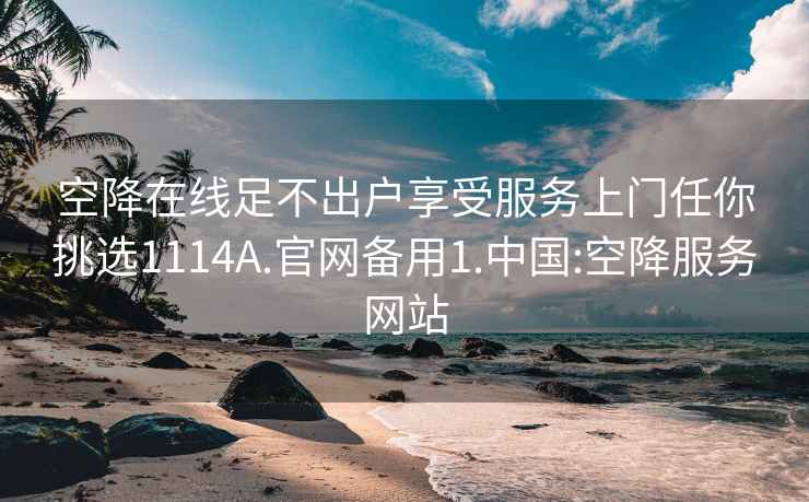 空降在线足不出户享受服务上门任你挑选1114A.官网备用1.中国:空降服务网站