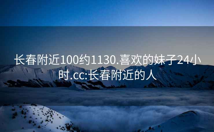 长春附近100约1130.喜欢的妹子24小时.cc:长春附近的人