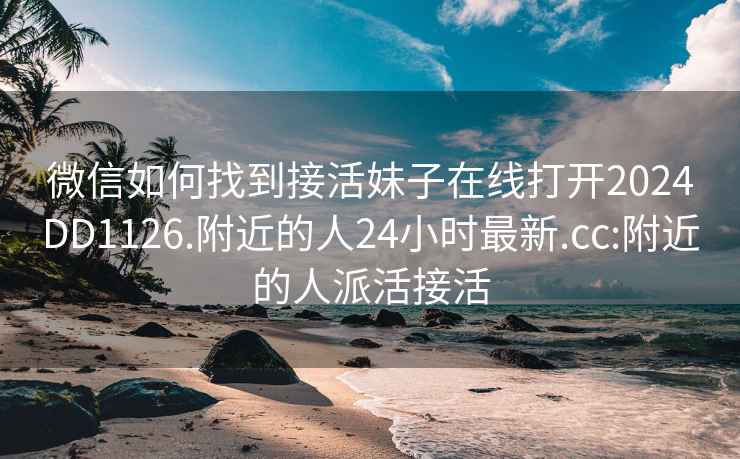 微信如何找到接活妹子在线打开2024DD1126.附近的人24小时最新.cc:附近的人派活接活