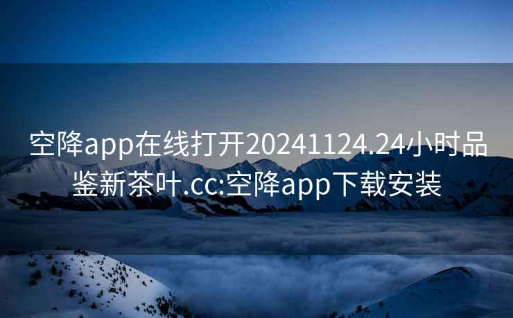 空降app在线打开20241124.24小时品鉴新茶叶.cc:空降app下载安装