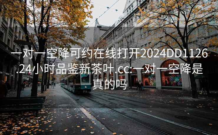 一对一空降可约在线打开2024DD1126.24小时品鉴新茶叶.cc:一对一空降是真的吗