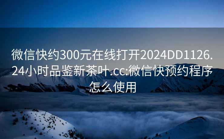 微信快约300元在线打开2024DD1126.24小时品鉴新茶叶.cc:微信快预约程序怎么使用