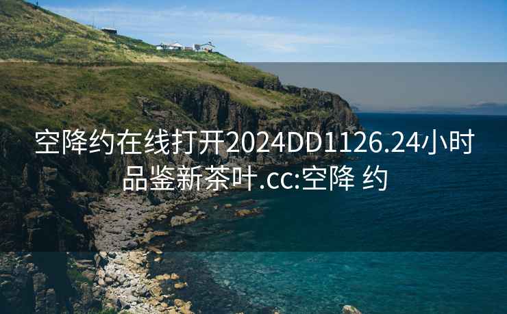 空降约在线打开2024DD1126.24小时品鉴新茶叶.cc:空降 约