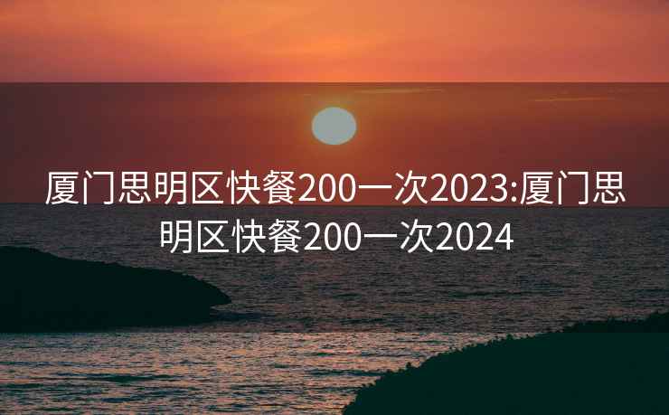 厦门思明区快餐200一次2023:厦门思明区快餐200一次2024