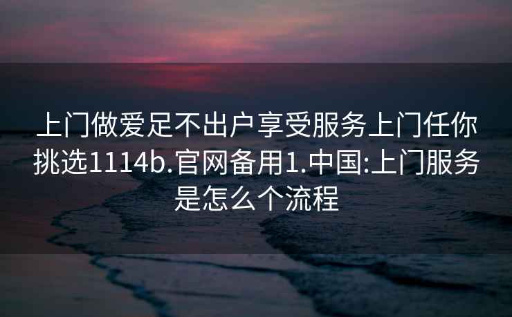 上门做爱足不出户享受服务上门任你挑选1114b.官网备用1.中国:上门服务是怎么个流程