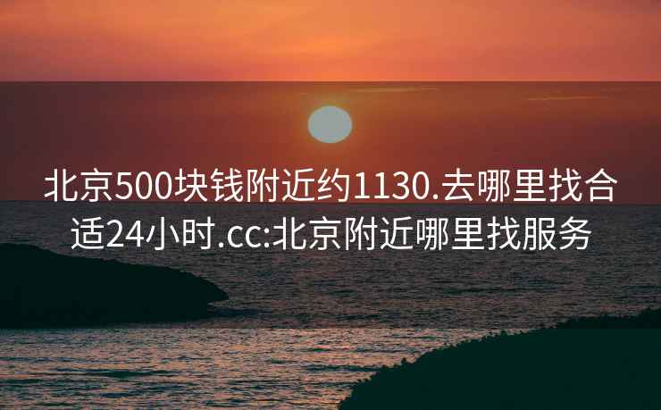 北京500块钱附近约1130.去哪里找合适24小时.cc:北京附近哪里找服务