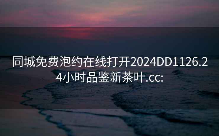 同城免费泡约在线打开2024DD1126.24小时品鉴新茶叶.cc: