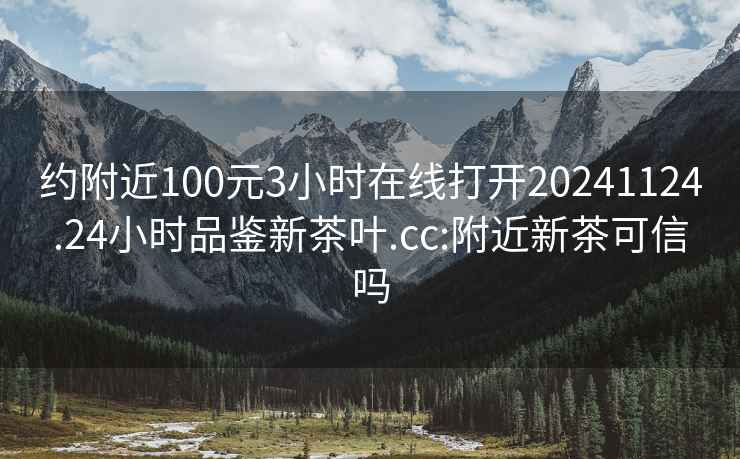 约附近100元3小时在线打开20241124.24小时品鉴新茶叶.cc:附近新茶可信吗