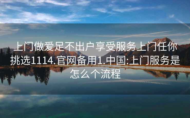 上门做爱足不出户享受服务上门任你挑选1114.官网备用1.中国:上门服务是怎么个流程