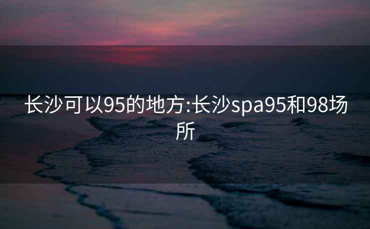 长沙可以95的地方:长沙spa95和98场所