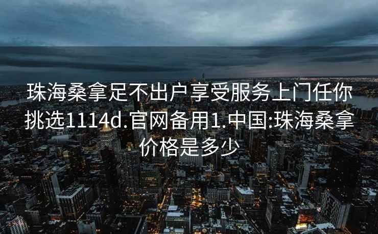 珠海桑拿足不出户享受服务上门任你挑选1114d.官网备用1.中国:珠海桑拿价格是多少