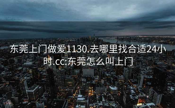 东莞上门做爱1130.去哪里找合适24小时.cc:东莞怎么叫上门