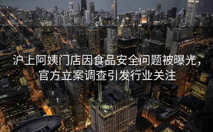 沪上阿姨门店因食品安全问题被曝光，官方立案调查引发行业关注