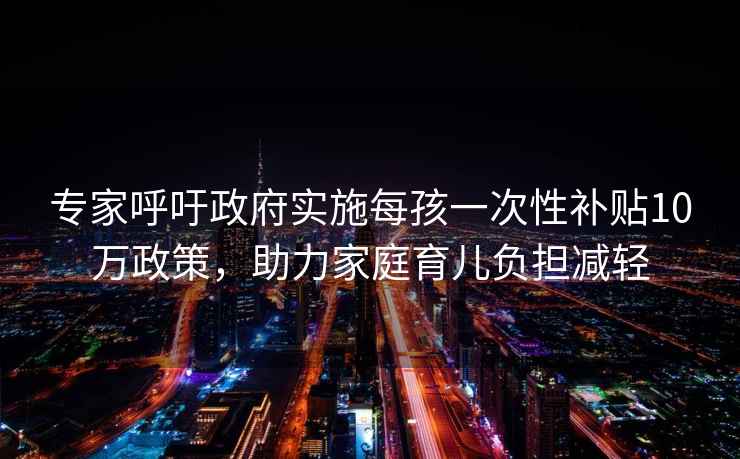 专家呼吁政府实施每孩一次性补贴10万政策，助力家庭育儿负担减轻