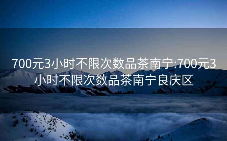 700元3小时不限次数品茶南宁:700元3小时不限次数品茶南宁良庆区