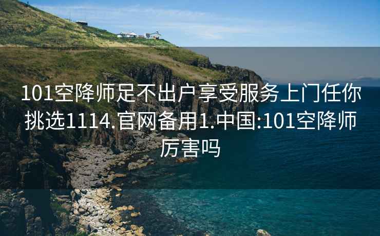 101空降师足不出户享受服务上门任你挑选1114.官网备用1.中国:101空降师厉害吗